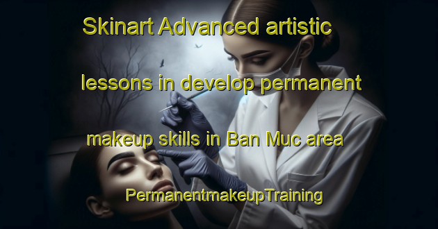 Skinart Advanced artistic lessons in develop permanent makeup skills in Ban Muc area | PermanentmakeupTraining | PermanentmakeupClasses | SkinartTraining-Vietnam