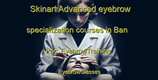 Skinart Advanced eyebrow specialization courses in Ban Pac | EyebrowTraining | EyebrowClasses | SkinartTraining-Vietnam