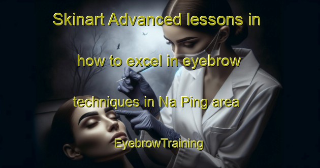 Skinart Advanced lessons in how to excel in eyebrow techniques in Na Ping area | EyebrowTraining | EyebrowClasses | SkinartTraining-Vietnam