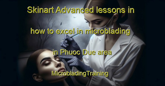 Skinart Advanced lessons in how to excel in microblading in Phuoc Due area | MicrobladingTraining | MicrobladingClasses | SkinartTraining-Vietnam
