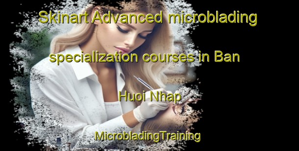 Skinart Advanced microblading specialization courses in Ban Huoi Nhap | #MicrobladingTraining #MicrobladingClasses #SkinartTraining-Vietnam