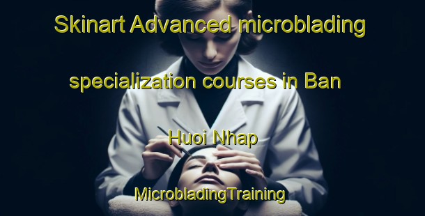 Skinart Advanced microblading specialization courses in Ban Huoi Nhap | #MicrobladingTraining #MicrobladingClasses #SkinartTraining-Vietnam