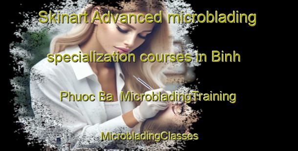 Skinart Advanced microblading specialization courses in Binh Phuoc Ba | #MicrobladingTraining #MicrobladingClasses #SkinartTraining-Vietnam