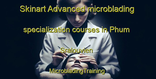 Skinart Advanced microblading specialization courses in Phum Sralouvien | #MicrobladingTraining #MicrobladingClasses #SkinartTraining-Vietnam