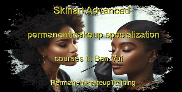 Skinart Advanced permanentmakeup specialization courses in Ban Vut | PermanentmakeupTraining | PermanentmakeupClasses | SkinartTraining-Vietnam