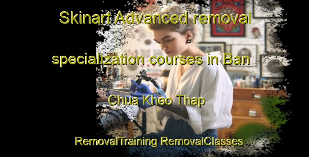 Skinart Advanced removal specialization courses in Ban Chua Kheo Thap | #RemovalTraining #RemovalClasses #SkinartTraining-Vietnam