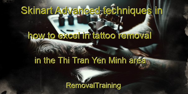 Skinart Advanced techniques in how to excel in tattoo removal in the Thi Tran Yen Minh area | RemovalTraining | RemovalClasses | SkinartTraining-Vietnam