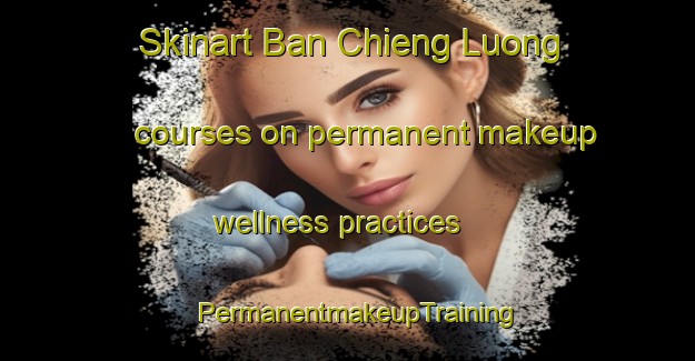 Skinart Ban Chieng Luong courses on permanent makeup wellness practices | PermanentmakeupTraining | PermanentmakeupClasses | SkinartTraining-Vietnam