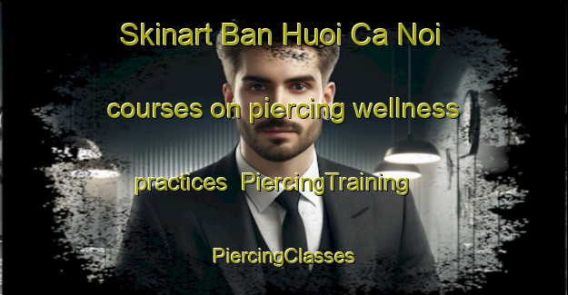 Skinart Ban Huoi Ca Noi courses on piercing wellness practices | #PiercingTraining #PiercingClasses #SkinartTraining-Vietnam