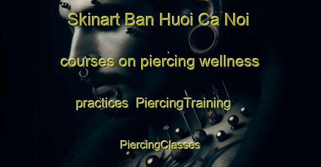 Skinart Ban Huoi Ca Noi courses on piercing wellness practices | #PiercingTraining #PiercingClasses #SkinartTraining-Vietnam