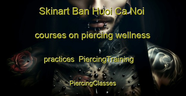 Skinart Ban Huoi Ca Noi courses on piercing wellness practices | #PiercingTraining #PiercingClasses #SkinartTraining-Vietnam