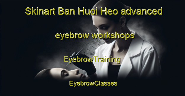 Skinart Ban Huoi Heo advanced eyebrow workshops | EyebrowTraining | EyebrowClasses | SkinartTraining-Vietnam