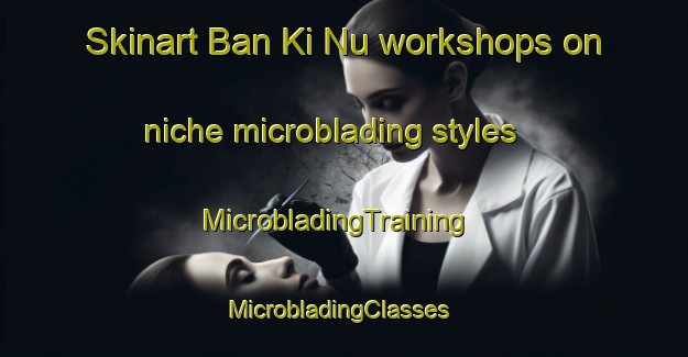 Skinart Ban Ki Nu workshops on niche microblading styles | MicrobladingTraining | MicrobladingClasses | SkinartTraining-Vietnam