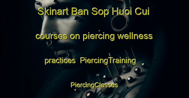 Skinart Ban Sop Huoi Cui courses on piercing wellness practices | #PiercingTraining #PiercingClasses #SkinartTraining-Vietnam