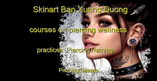 Skinart Ban Xuong Duong courses on piercing wellness practices | #PiercingTraining #PiercingClasses #SkinartTraining-Vietnam