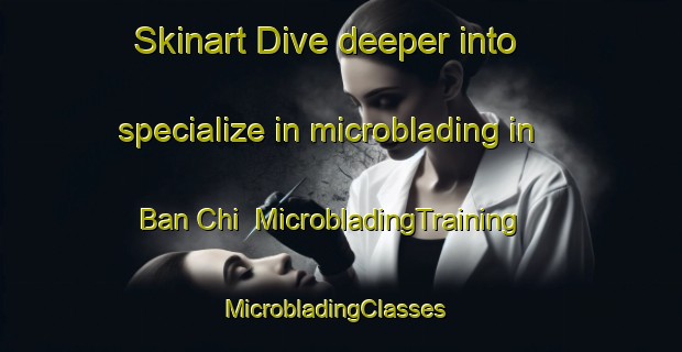 Skinart Dive deeper into specialize in microblading in Ban Chi | MicrobladingTraining | MicrobladingClasses | SkinartTraining-Vietnam