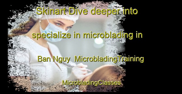 Skinart Dive deeper into specialize in microblading in Ban Nguy | #MicrobladingTraining #MicrobladingClasses #SkinartTraining-Vietnam