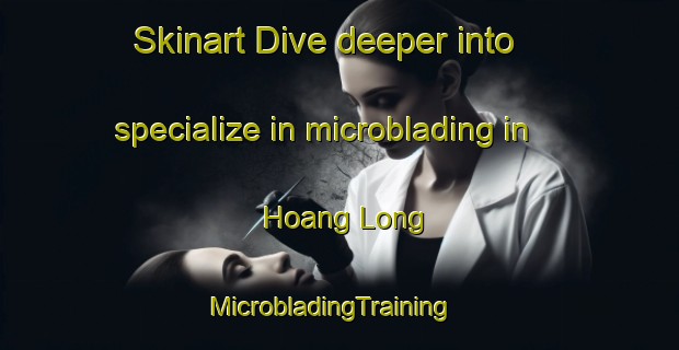 Skinart Dive deeper into specialize in microblading in Hoang Long | MicrobladingTraining | MicrobladingClasses | SkinartTraining-Vietnam