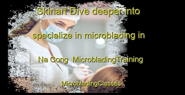 Skinart Dive deeper into specialize in microblading in Na Cong | MicrobladingTraining | MicrobladingClasses | SkinartTraining-Vietnam
