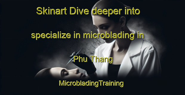 Skinart Dive deeper into specialize in microblading in Phu Thang | #MicrobladingTraining #MicrobladingClasses #SkinartTraining-Vietnam