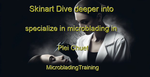 Skinart Dive deeper into specialize in microblading in Plei Chuet | MicrobladingTraining | MicrobladingClasses | SkinartTraining-Vietnam