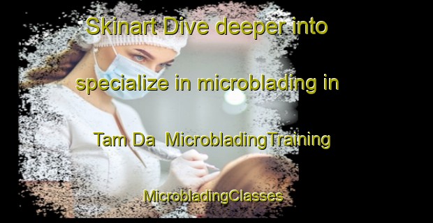 Skinart Dive deeper into specialize in microblading in Tam Da | MicrobladingTraining | MicrobladingClasses | SkinartTraining-Vietnam