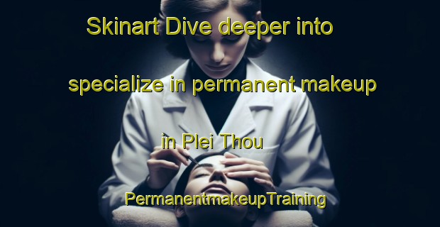 Skinart Dive deeper into specialize in permanent makeup in Plei Thou | PermanentmakeupTraining | PermanentmakeupClasses | SkinartTraining-Vietnam