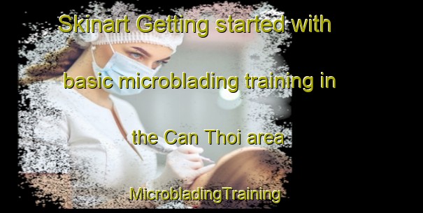 Skinart Getting started with basic microblading training in the Can Thoi area | MicrobladingTraining | MicrobladingClasses | SkinartTraining-Vietnam