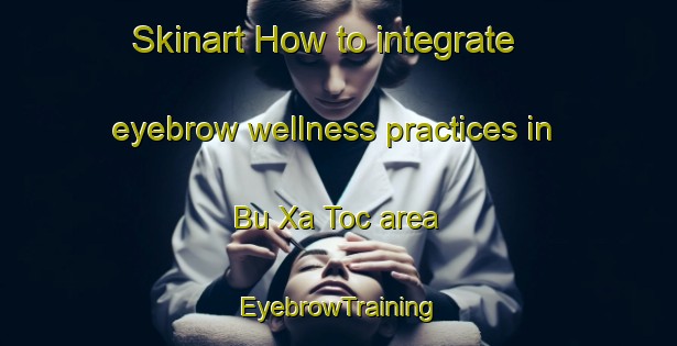 Skinart How to integrate eyebrow wellness practices in Bu Xa Toc area | EyebrowTraining | EyebrowClasses | SkinartTraining-Vietnam