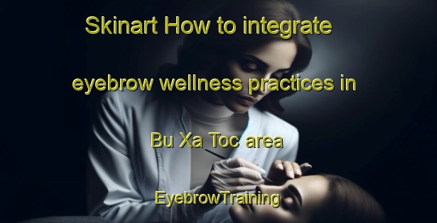 Skinart How to integrate eyebrow wellness practices in Bu Xa Toc area | EyebrowTraining | EyebrowClasses | SkinartTraining-Vietnam