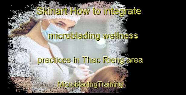 Skinart How to integrate microblading wellness practices in Thac Rieng area | MicrobladingTraining | MicrobladingClasses | SkinartTraining-Vietnam