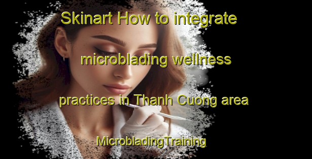 Skinart How to integrate microblading wellness practices in Thanh Cuong area | MicrobladingTraining | MicrobladingClasses | SkinartTraining-Vietnam