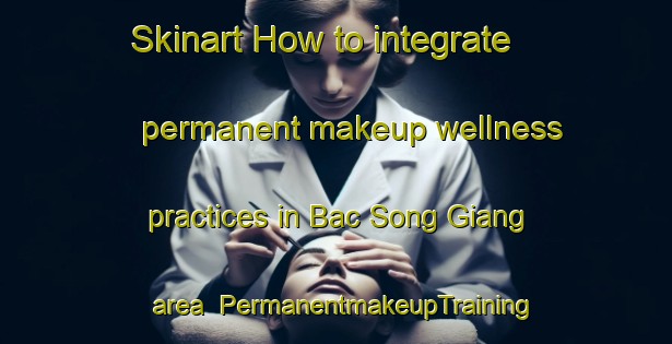 Skinart How to integrate permanent makeup wellness practices in Bac Song Giang area | PermanentmakeupTraining | PermanentmakeupClasses | SkinartTraining-Vietnam