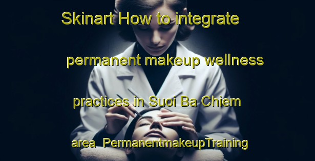 Skinart How to integrate permanent makeup wellness practices in Suoi Ba Chiem area | PermanentmakeupTraining | PermanentmakeupClasses | SkinartTraining-Vietnam
