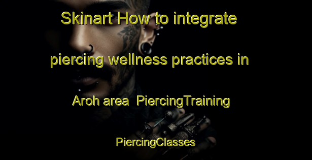 Skinart How to integrate piercing wellness practices in Aroh area | #PiercingTraining #PiercingClasses #SkinartTraining-Vietnam