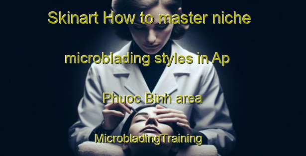 Skinart How to master niche microblading styles in Ap Phuoc Binh area | MicrobladingTraining | MicrobladingClasses | SkinartTraining-Vietnam