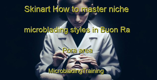 Skinart How to master niche microblading styles in Buon Ra Pora area | MicrobladingTraining | MicrobladingClasses | SkinartTraining-Vietnam