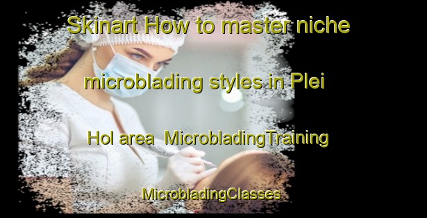 Skinart How to master niche microblading styles in Plei Hol area | MicrobladingTraining | MicrobladingClasses | SkinartTraining-Vietnam