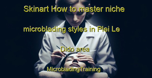 Skinart How to master niche microblading styles in Plei Le Dido area | MicrobladingTraining | MicrobladingClasses | SkinartTraining-Vietnam