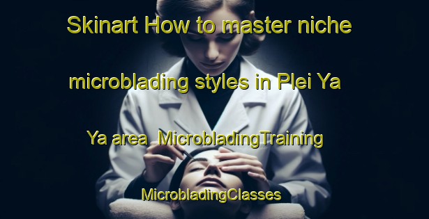 Skinart How to master niche microblading styles in Plei Ya Ya area | MicrobladingTraining | MicrobladingClasses | SkinartTraining-Vietnam