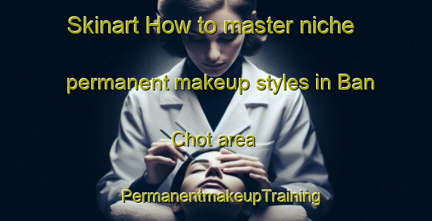 Skinart How to master niche permanent makeup styles in Ban Chot area | PermanentmakeupTraining | PermanentmakeupClasses | SkinartTraining-Vietnam