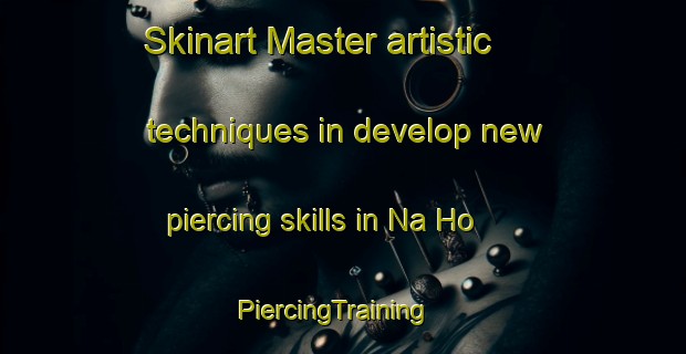 Skinart Master artistic techniques in develop new piercing skills in Na Ho | PiercingTraining | PiercingClasses | SkinartTraining-Vietnam