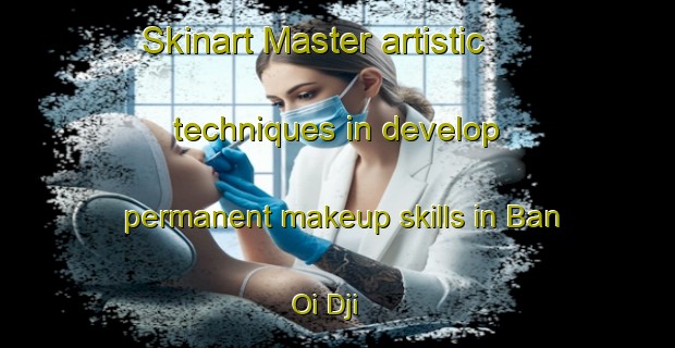Skinart Master artistic techniques in develop permanent makeup skills in Ban Oi Dji | PermanentmakeupTraining | PermanentmakeupClasses | SkinartTraining-Vietnam