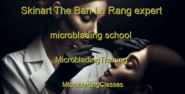 Skinart The Ban Le Rang expert microblading school | #MicrobladingTraining #MicrobladingClasses #SkinartTraining-Vietnam