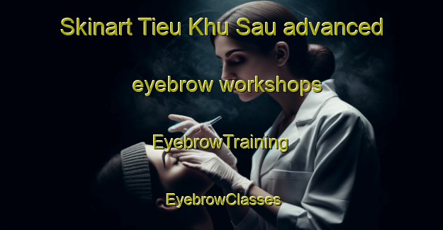 Skinart Tieu Khu Sau advanced eyebrow workshops | EyebrowTraining | EyebrowClasses | SkinartTraining-Vietnam